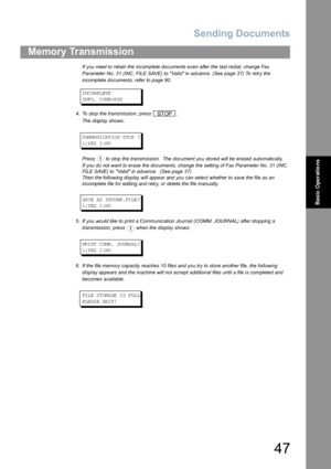 Page 47Sending Documents
47
Memory Transmission
Basic Operations
If you need to retain the incomplete documents even after the last redial, change Fax 
Parameter No. 31 (INC. FILE SAVE) to Valid in advance. (See page 37) To retry the 
incomplete documents, refer to page 90.
INC OM PL ETE
INF O.  C ODE =X XX
4. To stop the transmission, press  .
The display shows:
COM MU NI CAT IO N STO P ?
1:Y ES  2 :NO
Press   to stop the transmission.  The document you stored will be erased automatically.
If you do not want...