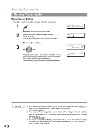 Page 48Sending Documents
48
Memory Transmission
Manual Number Dialling
To dial the telephone number manually, follow the steps below.
NOTE1. If you need a special access number to get an outside line, dial it first then press   to 
enter a pause (represented by a -) before dialling the full number.
Ex: 9 PAUSE 5551234
2. If you are using Pulse dialling and you wish to change to Tone dialling in the middle of dialling, 
press   (represented by a/). The dialling method will be changed from Pulse to Tone after...