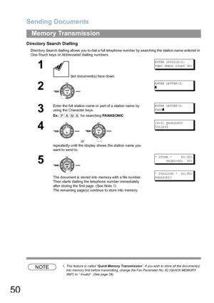 Page 50Sending Documents
50
Memory Transmission
Directory Search Dialling
Directory Search dialling allows you to dial a full telephone number by searching the station name entered in 
One-Touch keys or Abbreviated dialling numbers.
NOTE1. This feature is called “Quick Memory  Transmission”. If you wish to store all the document(s) 
into memory first before transmitting, change the Fax Parameter No. 82 (QUICK MEMORY 
XMT) to “ Invalid”. (See page 39)
1
 Set document(s) face down.
E NT ER  ST AT IO N(S )
T HE N...