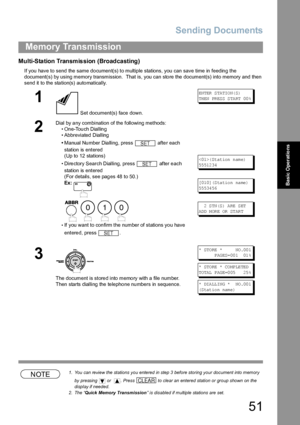 Page 51Sending Documents
51
Memory Transmission
Basic Operations
Multi-Station Transmission (Broadcasting)
If you have to send the same document(s) to multiple stations, you can save time in feeding the 
document(s) by using memory transmission.  That is, you can sto re the  document(s) into memory and then 
send it to the station(s) automatically.
NOTE1. You can review the stations you entered in step 3 before storing your document into memory 
by pressing   or   . Press   to clear an entered station or group...