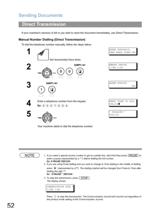 Page 52Sending Documents
52
If your machines memory is full or you wish to send the document immediately, use Direct Transmission.
Manual Number Dialling (Direct Transmission)
To dial the telephone number manually, follow the steps below.
NOTE1. If you need a special access number to get an outside line, dial it first then press   to 
enter a pause (represented by a -) before dialling the full number.
Ex: 9 PAUSE 5551234
2. If you are using Pulse dialling and you wish to change to Tone dialling in the middle of...