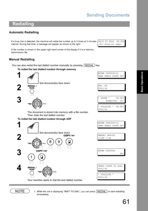 Page 61Sending Documents
61
Basic Operations
Automatic Redialling
Manual Redialling
You can also redial the last dialled number manually by pressing   key.
NOTE1. While the unit is displaying WAIT TO DIAL, you can press   to start redialling 
immediately.
Redialling
If a busy line is detected, the machine will redial the number up to 3 times at 3 minutes 
interval. During that time, a message will appear as shown to the right.
A file number is shown in the upper right hand corner of the display if it is a...