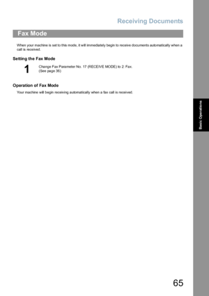 Page 65Receiving Documents
65
Basic Operations
When your machine is set to this mode, it will immediately begin to receive documents automatically when a 
call is received.
Setting the Fax Mode
Operation of Fax Mode
Your machine will begin receiving automatically when a fax call is received.
Fax Mode
1
Cha nge Fax Para meter No. 17 (RECEIVE MODE) to 2: Fa x.  
(See page 36)
Downloaded From ManualsPrinter.com Manuals 