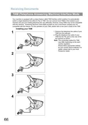 Page 66Receiving Documents
66
Your machine is equipped with a unique feature called TAM Interface which enables it to automatically 
switch a single tele phone line eith er to  Fax or TAM. You ca n conn ect mo st TAMs in the market to your 
machine and use your existing telephone line very efficiently. However, some TAMs may not be compatible 
with this machine.  Answering Services (Voice Mail) provided by your Local Phone company are not 
compa tible with th is feature. For the operation of your TAM, please...