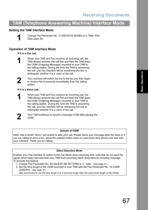 Page 67Receiving Documents
67
TAM (Telephone Answering Machine) Interface Mode
Basic Operations
Setting the TAM Interface Mode
Operation of TAM Interface Mode
1
Cha nge Fax Parameter No. 17 (RECEIVE MODE) to 4: TAM / FAX.  
(See page 36)
If it is a Fax call,
1
When your TAM an d Fa x receive s an inco ming ca ll, the 
TAM always answers the call first and then the TAM plays 
the OGM (Outgoing Message) recorded in your TAM to 
the calling station. During the time the TAM is answering 
the call, your fax machine...