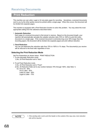 Page 68Receiving Documents
68
This ma chine ca n use Letter, Legal or A4 size plain  paper for recording.   Sometime s, oversized documents 
sent to you by the other parties cannot be printed within a single page.  When this occurs, the document will 
be divided into separate pages.
This machin e is equ ipped with  a Print Reduction function to solve this pro blem.  You ma y select th e most 
appropriate setting from the selections described below.
1.Automatic Reduction
Each page of a received document is first...