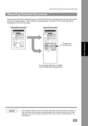 Page 69Receiving Documents
69
Basic Operations
If the received document is extremely long (over 39% longer than the recording paper), the document will be 
divided into separate pages.  When printing on separate pages, the bottom 10 mm of first page will be 
overlapped on top of the next page.
NOTE1. If the reduction method is set to the Automatic Reduction mode, the document is printed out 
with no reduction when printing out separate pages. If the reduction method is set to Fixed 
Reduction mode, the document...