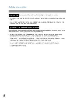 Page 8Safety Information
8
CAUTION!denotes hazards that could result in minor injury or damage to the machine.
• TO REDUCE THE RISK OF  SHOCK OR F IRE, USE ONLY NO. 26 AWG OR LARGER TEL EPHONE LINE 
CABLE.
• DISCONNECT ALL POWER TO THE MACHINE BEFORE COVER(S) ARE REMOVED. REPLACE THE 
C OVE R(S) B EFORE  TH E UN IT IS  R E-EN ERGIZ ED.
When using your telephone equipment, basic safety precautions should always be followed to reduce the risk 
of fire, electric shock and injury to persons, including the...