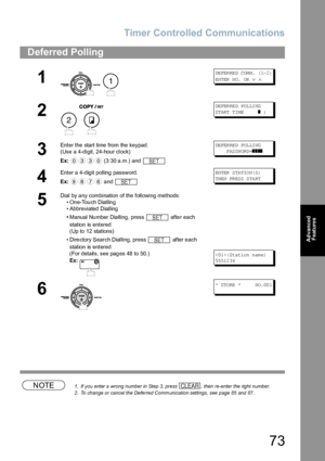 Page 73Timer Controlled Communications
73
Advanced 
Features
NOTE1. If you enter a wrong number in Step 3, press  , then re-enter the right number.
2. To change or cancel the Deferred Communication settings, see page 85 and 87.
Deferred Polling
1
 
DE FER RE D COM M.  ( 1-2 )
EN TER  N O.  OR  
∨ ∧
2
 
DE FER RE D POL LI NG
ST ART  T IM E       
❚ :
3
Enter the start time from the keypad.
(Use a 4-digit, 24-hour clock)
Ex: (3:30 a.m.) and DE FER RE D POL LI NG
     PASSWORD=
❚❚❚❚
4
Enter a 4-digit polling...