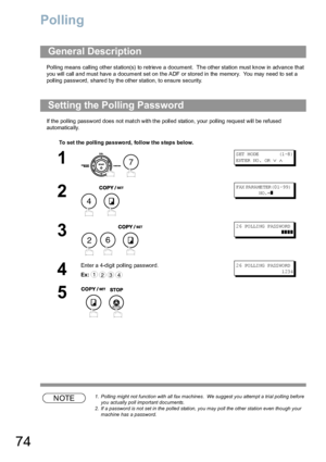 Page 7474
Polling
Polling means calling  other station(s) to retrieve  a document.  Th e other station must kn ow in advance th at 
you will call a nd must have  a document set on  the ADF or stored in the memory.  You may need to  set a 
polling password, shared by the other station, to ensure security.
If the polling password does not match with the polled station, your polling request will be refused 
automatically.
NOTE1. Polling might not function with all fax machines.  We suggest you attempt a trial...