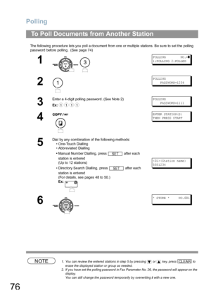 Page 76Polling
76
The following  procedure lets you poll a docu ment from one or multip le stations. Be su re to  set the polling 
password before polling.  (See page 74) 
NOTE1. You can review the entered stations in step 5 by pressing   or   key, press   to 
erase the displayed station or group as needed.
2. If you have set the polling password in Fax Parameter No. 26, the password will appear on the 
display.  
You can still change the password temporarily by overwriting it with a new one.
To Poll Documents...