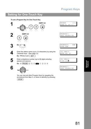 Page 81Program Keys
81
Advanced 
Features
Setting for One-Touch Key
To set a  Progra m Key  for One-Touch Key
1
    
PR OGR AM            ( 1-4 )
EN TER  N O.  OR  
∨ ∧
2
 
PR OGR AM [P  ]
PR ESS  P RO GRA M  KE Y
3
Ex:PR OGR AM [P 1]    N AME
EN TER  N AM E
4
Enter the station name (up to 15 characters) by using the 
Character keys.  (See page 12)
Ex: PROG.A and [P 1] PR OG .A
E
NTER TEL. NO.
5
Enter a telephone number (up to 36 digits including 
pauses and spaces).
Ex:[P 1] PR OG .A
9- 555  1 23 4
❚ 
6
You...