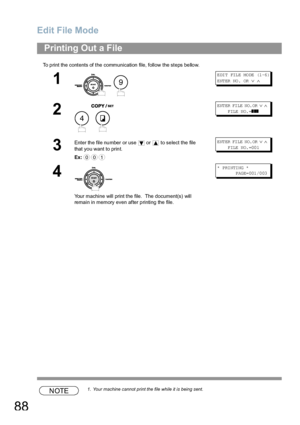 Page 88Edit File Mode
88
To print the contents of the communication file, follow the steps bellow.
NOTE1. Your machine cannot print the file while it is being sent.
Printing Out a File
1
 
E DI T FIL E MO DE (1 -6 ) 
ENTER NO.  OR 
∨ ∧
2
 
E NT ER  FI LE  NO. OR  ∨ ∧    
      FILE NO.=
❚❚❚
3
Enter the file number or use   or   to select the file 
that you want to print.
Ex:E NT ER  FI LE  NO. OR  ∨ ∧    
      F ILE  N O. =00 1
4
Your machine will print the file.  The document(s) will 
remain in memory even...