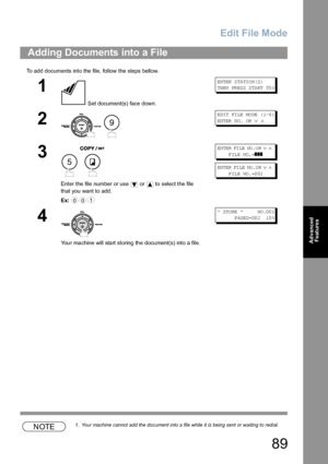 Page 89Edit File Mode
89
Advanced 
Features
To add documents into the file, follow the steps bellow.
NOTE1. Your machine cannot add the document into a file while it is being sent or waiting to redial.
Adding Documents into a File
1
 Set document(s) face down.
EN TER  S TA TIO N( S)
TH EN  PR ES S S TA RT  05 %
2
 
ED IT  FI LE  MO DE  ( 1-6 ) 
EN TER  N O.  OR  
∨ ∧
3
 
Enter the file number or use   or   to select the file 
that you want to add.
Ex:
EN TER  FI LE  NO .O R ∨ ∧     
     FILE  NO.=
❚❚❚
EN TER...