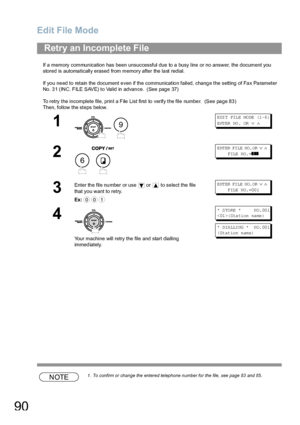 Page 90Edit File Mode
90
If a memory communication has been unsuccessful due to a busy line or no answer, the document you 
stored is automatically erased from memory after the last redial. 
If yo u ne ed to retain the  document e ven if th e communicatio n failed, chang e the setting of Fa x Pa rameter 
No. 31 (INC. FILE SAVE) to Valid in advance.  (See page 37)
To retry the incomplete file, print a File List first to verify the file number.  (See page 83)
Then, follow the steps below.
NOTE1. To confirm or...