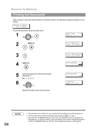 Page 94Receive To Memory
94
After receiving a document with the Receive To Memory feature, the following message will appear on the 
display.
M ES SA GE IN  M EMO RY
   <  R CV  TO  M EMO RY  >
To print the document, follow the steps below.
NOTE1. If the password has not been set, your machine will not prompt you to enter the password.
2. The documents will be printed immediately after pressing   in step 4.
3. Once the RCV TO MEMORY feature is set to On, the password cannot be changed (Fax 
Parameter No. 37...