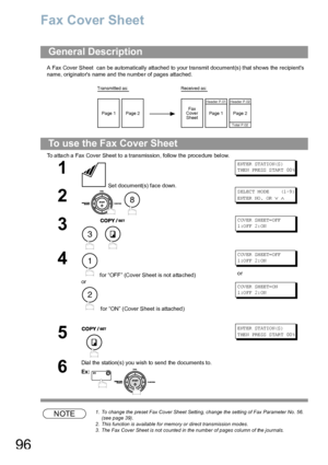 Page 9696
Fax Cover Sheet
A Fax Cover Sheet  can be au tomatically attached to your tra nsmit document(s) that sho ws the recipients 
name, originators name and the number of pages attached.
To a tta ch a Fax Cover Sheet to a transmission , follow the proce dure  below. 
NOTE1. To change the preset Fax Cover Sheet Setting, change the setting of Fax Parameter No. 56. 
(see page 39).
2. This function is available for memory or direct transmission modes.
3. The Fax Cover Sheet is not counted in the number of pages...