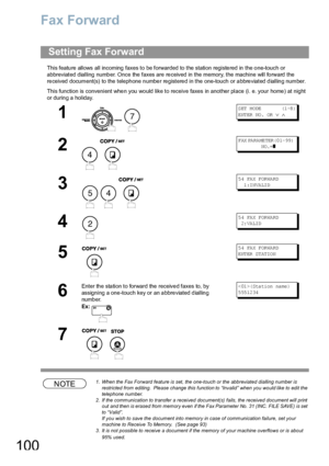 Page 100100
Fax Forward
This featu re allows all incoming  faxes to be forwarded to  the station registe red in  the o ne-touch or 
abbreviated dialling number. Once the faxes are received in the memory, the machine will forward the 
received document(s) to the telephone number registered in the one-touch or abbreviated dialling number.
This function is convenient whe n you wo uld like to receive faxes in another place (i. e. your home ) at night 
or during a holiday.
NOTE1. When the Fax Forward feature is set,...