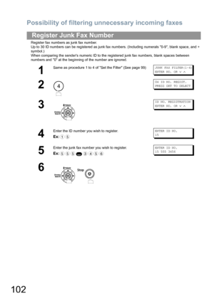 Page 102Possibility of filtering unnecessary incoming faxes
102
Register fax numbers as junk fax number.
Up to 30 ID numbers can be registered as junk fax numbers. (Including numerals 0-9, blank space, and + 
symbol.)
When comparing the senders numeric ID to the registered junk fax numbers, blank spaces between 
numbers and 0 at the beginning of the number are ignored.
Register Junk Fax Number
1
Same as procedure 1 to 4 of Set the Filter (See page 99)JUNK FAX FILTER(1-4)
ENTER NO. OR 
∨ ∧
2
04 ID NO. REGIST....