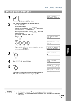 Page 107PIN Code Access
107
Advanced 
Features
NOTE1. The PIN code is shown as      on the display when dialling the number.
2. This feature is not available when dialling a number by using Off-Hook or On-Hook Direct 
dialling mode.
Dialling with a PIN Code
1
 Set document(s) face down.
ENTER STATION(S)
THEN PRESS START 00%
2
Dial by any combination of the following methods:
• One-Touch Dialling
• Abbreviated Dialling
• Manual Number Dialling, press   after each 
station is entered (Up to 12 stations) 
•...