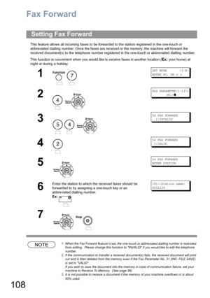 Page 108108
Fax Forward
This feature allows all incoming faxes to be forwarded to the station registered in the one-touch or 
abbreviated dialling number. Once the faxes are received in the memory, the machine will forward the 
received document(s) to the telephone number registered in the one-touch or abbreviated dialling number.
This function is convenient when you would like to receive faxes in another location (
Ex: your home) at 
night or during a holiday.
NOTE1. When the Fax Forward feature is set, the...