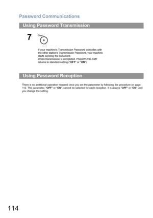 Page 114Password Communications
114
There is no additional operation required once you set the parameter by following the procedure on page 
112. The parameter, OFF or ON, cannot be selected for each reception. It is always OFF or ON until 
you change the setting.
Using Password Transmission
7
If your machines Transmission Password coincides with 
the other stations Transmission Password, your machine 
starts sending the document.
When transmission is completed, PASSWORD-XMT 
returns to standard setting (OFF or...