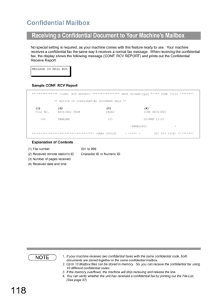 Page 118Confidential Mailbox
118
No special setting is required, as your machine comes with this feature ready to use.  Your machine 
receives a confidential fax the same way it receives a normal fax message.  When receiving the confidential 
fax, the display shows the following message (CONF. RCV REPORT) and prints out the Confidential 
Receive Report.
MESSAGE IN MAIL BOX
Sample CONF. RCV Report
Explanation of Contents
NOTE1. If your machine receives two confidential faxes with the same confidential code, both...