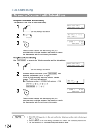 Page 124Sub-addressing
124
Using One-Touch/ABBR. Number Dialling
The operation is the same as for normal dialling
Using Manual Number Dialling
Use   to separate the Telephone number and the Sub-address.
NOTE1.  separates the Sub-address from the Telephone number and is indicated by an 
s in the display.
2. Manual Off-Hook or On-Hook Dialling cannot be used with the Sub-addressing Transmission.
3. The Sub-address is not transmitted during Manual Redial Mode.
To send a Document with Sub-address
1
 Set document(s)...