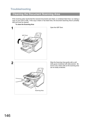 Page 146Troubleshooting
146
If the receiving party reports that the received documents were black, or contained black lines, try making a 
copy on your unit to verify.  If the copy is black or has black lines, the document Scanning Area is probably 
dirty and must be cleaned.
Cleaning the Document Scanning Area
To clean the Scanning Area
1Open the ADF Door.
2Wipe the Scanning Area gently with a soft 
cloth gauze moistened with ethyl alcohol.  Be 
sure to use a clean cloth as the scanning area 
can be easily...