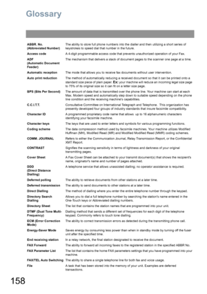 Page 158158
Glossary
ABBR. No.
(Abbreviated Number)The ability to store full phone numbers into the dialler and then utilizing a short series of 
keystrokes to speed dial that number in the future.
Access codeA 4-digit programmable access code that prevents unauthorized operation of your Fax.
ADF
(Automatic Document 
Feeder)The mechanism that delivers a stack of document pages to the scanner one page at a time.
Automatic receptionThe mode that allows you to receive fax documents without user intervention.
Auto...