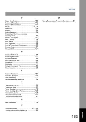 Page 163163
Index
Appendix
P
Paper Specifications..................................153
Password Reception..................................112
Password Transmission..............................111
Pause.................................................14, 15
PIN Code................................................106
Polling......................................................78
Polling Password........................................78
Possibility of filtering unnecessary 
incoming faxes...