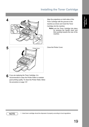 Page 19Installing the Toner Cartridge
19
Installing Your 
Machine
NOTE1. Used toner cartridge should be disposed of properly according to local regulations.
4Align the projections on both sides of the 
Toner Cartridge with the grooves in the 
machine as shown and insert the Toner 
Cartridge into the machine.
Note:Lock the Toner Cartridge into place
by pressing the handle down and
then pushing towards the rear of the
machine.
5Close the Printer Cover.
6If you are replacing the Toner Cartridge, it is 
recommended...