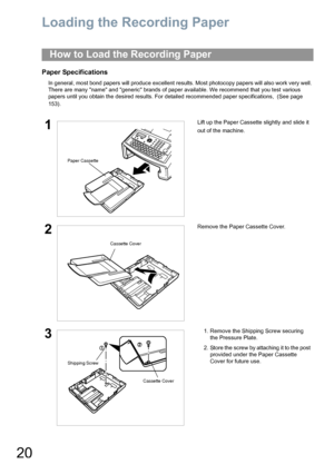 Page 2020
Loading the Recording Paper
Paper Specifications
In general, most bond papers will produce excellent results. Most photocopy papers will also work very well. 
There are many name and generic brands of paper available. We recommend that you test various 
papers until you obtain the desired results. For detailed recommended paper specifications,  (See page 
153).
How to Load the Recording Paper
1Lift up the Paper Cassette slightly and slide it 
out of the machine.
2Remove the Paper Cassette Cover.
31....