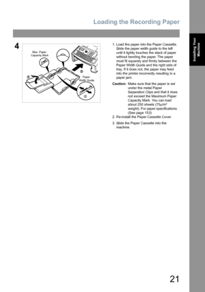 Page 21Loading the Recording Paper
21
Installing Your 
Machine
41. Load the paper into the Paper Cassette.
Slide the paper width guide to the left 
until it lightly touches the stack of paper 
without bending the paper. The paper 
must fit squarely and firmly between the 
Paper Width Guide and the right side of 
tray. If it does not, the paper may feed 
into the printer incorrectly resulting in a 
paper jam.
Caution:Make sure that the paper is set 
under the metal Paper 
Separation Clips and that it does 
not...