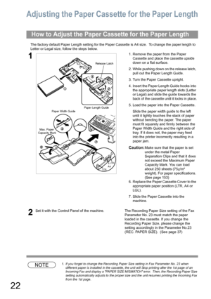 Page 2222
Adjusting the Paper Cassette for the Paper Length
The factory default Paper Length setting for the Paper Cassette is A4 size.  To change the paper length to 
Letter or Legal size, follow the steps below.
NOTE1. If you forget to change the Recording Paper Size setting in Fax Parameter No. 23 when 
different paper is installed in the cassette, the unit will Stop printing after the 1st page of an 
Incoming Fax and display a PAPER SIZE MISMATCH error.  Then, the Recording Paper Size 
setting automatically...