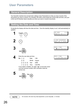 Page 2626
User Parameters
Your facsimile machine has several basic settings (User Parameters) to help you keep records of the 
documents you send or receive. For example, the built-in clock keeps the current date and time, and your 
LOGO and ID Number help to identify you when you send or receive documents.
At standby the display will show the date and time.  Once the standby display is set, it will automatically be 
updated.
NOTEOn occasion, the clock may need adjustment. (Lunar inequality : ±1 minute)
General...