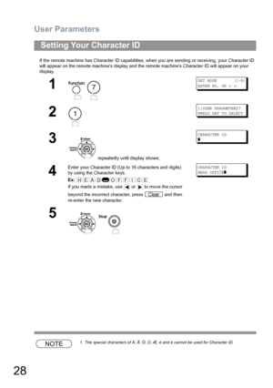 Page 28User Parameters
28
If the remote machine has Character ID capabilities, when you are sending or receiving, your Character ID 
will appear on the remote machines display and the remote machines Character ID will appear on your 
display.
NOTE1. The special characters of Å, Ä, Ö, Ü, Æ, è and é cannot be used for Character ID.
Setting Your Character ID
1
 
SET MODE       (1-8)
ENTER NO. OR 
∨ ∧
2
1:USER PARAMETERS?
PRESS SET TO SELECT
3
 repeatedly until display shows;
CHARACTER ID
]
4
Enter your Character...