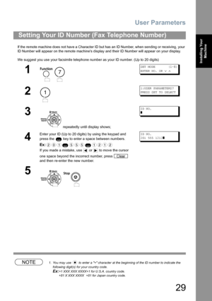 Page 29User Parameters
29
Installing Your 
Machine
If the remote machine does not have a Character ID but has an ID Number, when sending or receiving, your 
ID Number will appear on the remote machines display and their ID Number will appear on your display.
We suggest you use your facsimile telephone number as your ID number. (Up to 20 digits)
NOTE1. You may use   to enter a + character at the beginning of the ID number to indicate the 
following digit(s) for your country code.
Ex:+1 XXX XXX XXXX+1 for U.S.A....