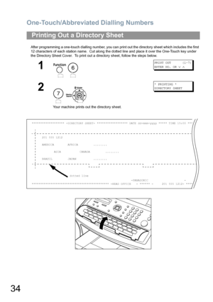 Page 34One-Touch/Abbreviated Dialling Numbers
34
After programming a one-touch dialling number, you can print out the directory sheet which includes the first 
12 characters of each station name.  Cut along the dotted line and place it over the One-Touch key under 
the Directory Sheet Cover.  To print out a directory sheet, follow the steps below.
Printing Out a Directory Sheet
1
 
PRINT OUT      (1-7)
ENTER NO. OR 
∨ ∧
2
 
Your machine prints out the directory sheet.
* PRINTING *
DIRECTORY SHEET...