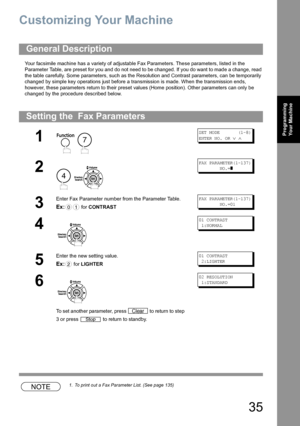 Page 3535
Programming 
Your Machine
Customizing Your Machine
Your facsimile machine has a variety of adjustable Fax Parameters. These parameters, listed in the 
Parameter Table, are preset for you and do not need to be changed. If you do want to made a change, read 
the table carefully. Some parameters, such as the Resolution and Contrast parameters, can be temporarily 
changed by simple key operations just before a transmission is made. When the transmission ends, 
however, these parameters return to their...