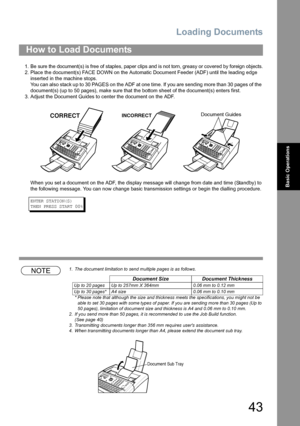 Page 43Loading Documents
43
Basic Operations
1. Be sure the document(s) is free of staples, paper clips and is not torn, greasy or covered by foreign objects.
2. Place the document(s) FACE DOWN on the Automatic Document Feeder (ADF) until the leading edge 
inserted in the machine stops.
You can also stack up to 30 PAGES on the ADF at one time. If you are sending more than 30 pages of the 
document(s) (up to 50 pages), make sure that the bottom sheet of the document(s) enters first.
3. Adjust the Document Guides...