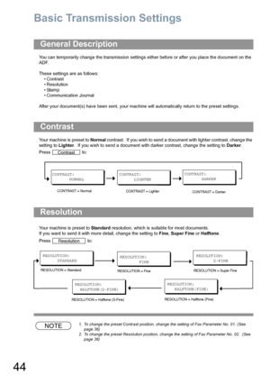 Page 4444
Basic Transmission Settings
You can temporarily change the transmission settings either before or after you place the document on the 
ADF. 
These settings are as follows:
•Contrast
• Resolution
•Stamp
• Communication Journal
After your document(s) have been sent, your machine will automatically return to the preset settings.
Your machine is preset to Normal contrast.  If you wish to send a document with lighter contrast, change the 
setting to Lighter.  If you wish to send a document with darker...