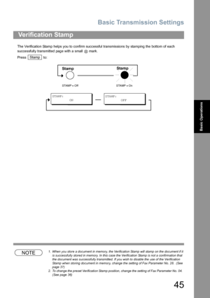 Page 45Basic Transmission Settings
45
Basic Operations
The Verification Stamp helps you to confirm successful transmissions by stamping the bottom of each 
successfully transmitted page with a small   mark.
Press  to:
NOTE1. When you store a document in memory, the Verification Stamp will stamp on the document if it 
is successfully stored in memory. In this case the Verification Stamp is not a confirmation that 
the document was successfully transmitted. If you wish to disable the use of the Verification...