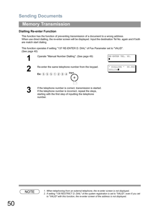 Page 50Sending Documents
50
Memory Transmission
Dialling Re-enter Function
This function has the function of preventing transmission of a document to a wrong address.
When use direct dialling, the re-enter screen will be displayed. Input the destination Tel No. again and if both 
are match start dialing.
This function operates if setting 137 RE-ENTER D. DIAL of Fax Parameter set to VALID. 
(See page 40) 
NOTE1. When telephoning from an external telephone, the re-enter screen is not displayed.
2. If setting 136...