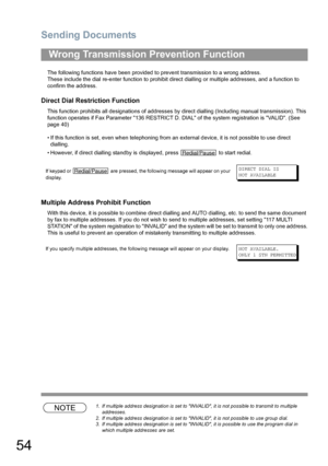 Page 54Sending Documents
54
The following functions have been provided to prevent transmission to a wrong address.
These include the dial re-enter function to prohibit direct dialling or multiple addresses, and a function to 
confirm the address.
Direct Dial Restriction Function
This function prohibits all designations of addresses by direct dialling (Including manual transmission). This 
function operates if Fax Parameter 136 RESTRICT D. DIAL of the system registration is VALID. (See 
page 40)
• If this...