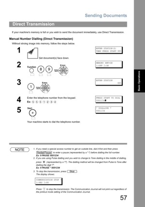 Page 57Sending Documents
57
Basic Operations
If your machines memory is full or you wish to send the document immediately, use Direct Transmission.
Manual Number Dialling (Direct Transmission)
Without stroing image into memory, follow the steps below. 
NOTE1. If you need a special access number to get an outside line, dial it first and then press 
 to enter a pause (represented by a -) before dialling the full number.
Ex: 9 PAUSE 5551234
2. If you are using Pulse dialling and you wish to change to Tone dialling...