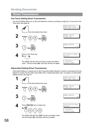 Page 58Sending Documents
58
Direct Transmission
One-Touch Dialling (Direct Transmission)
One-Touch Dialling allows you to dial a full telephone number by pressing a single key. To set up the One-
Touch keys, See page 30.  
Abbreviated Dialling (Direct Transmission)
Abbreviated dialling is a speedy way to dial a frequently dialled telephone number by preprogramming the 
telephone number into the built-in auto-dialler with a 3-digit abbreviated code. To program an abbreviated 
dialling number, See page 31. 
1...