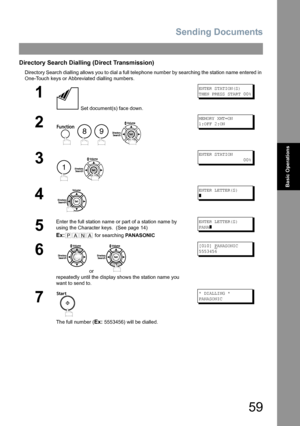 Page 59Sending Documents
59
Basic Operations
Directory Search Dialling (Direct Transmission)
Directory Search dialling allows you to dial a full telephone number by searching the station name entered in 
One-Touch keys or Abbreviated dialling numbers.
1
 Set document(s) face down.
ENTER STATION(S)
THEN PRESS START 00%
2
   
MEMORY XMT=ON
1:OFF 2:ON
3
 
ENTER STATION
                 00%
4
ENTER LETTER(S)
]
5
Enter the full station name or part of a station name by 
using the Character keys.  (See page 14)
Ex:...