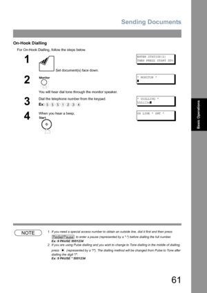 Page 61Sending Documents
61
Basic Operations
On-Hook Dialling
For On-Hook Dialling, follow the steps below.
NOTE1. If you need a special access number to obtain an outside line, dial it first and then press 
 to enter a pause (represented by a -) before dialling the full number.
Ex: 9 PAUSE 5551234
2. If you are using Pulse dialling and you wish to change to Tone dialling in the middle of dialling, 
press   (represented by a /). The dialling method will be changed from Pulse to Tone after 
dialling the digit /....