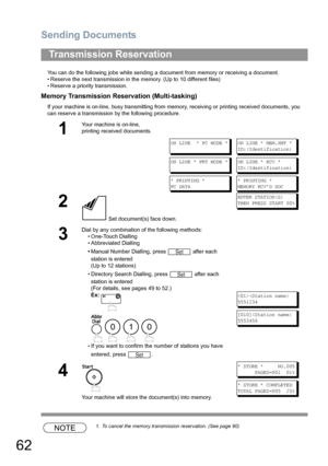 Page 62Sending Documents
62
You can do the following jobs while sending a document from memory or receiving a document.
• Reserve the next transmission in the memory. (Up to 10 different files)
• Reserve a priority transmission.
Memory Transmission Reservation (Multi-tasking)
If your machine is on-line, busy transmitting from memory, receiving or printing received documents, you 
can reserve a transmission by the following procedure.
NOTE1. To cancel the memory transmission reservation. (See page 90)...